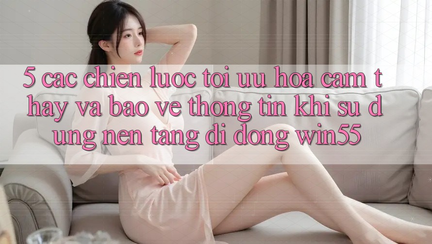 5. Các Chiến Lược Tối Ưu Hóa Cảm thấy Và Bảo vệ thông tin Khi Sử Dụng Nền tảng di động Win55 5. Các Chiến Lược Tối Ưu Hóa Cảm thấy Và Bảo vệ thông tin Khi Sử Dụng Nền tảng di động Win55