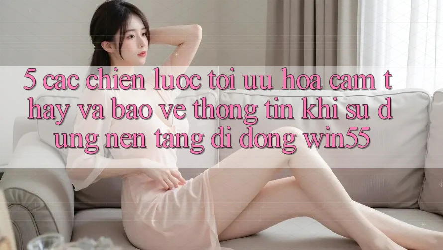 5. Các Chiến Lược Tối Ưu Hóa Cảm thấy Và Bảo vệ thông tin Khi Sử Dụng Nền tảng di động Win55 5. Các Chiến Lược Tối Ưu Hóa Cảm thấy Và Bảo vệ thông tin Khi Sử Dụng Nền tảng di động Win55