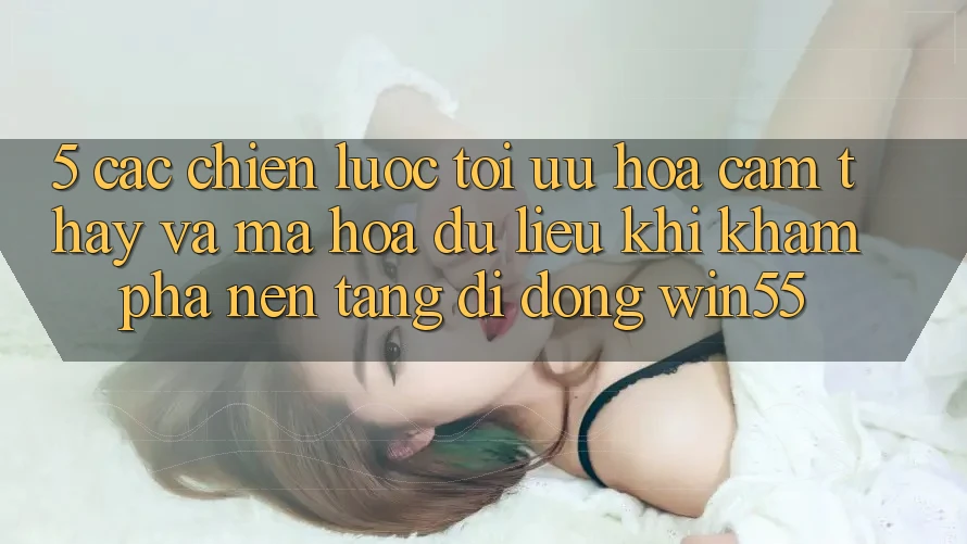 5. Các Chiến Lược Tối Ưu Hóa Cảm thấy Và Mã hóa dữ liệu Khi Khám phá Nền tảng di động Win55 5. Các Chiến Lược Tối Ưu Hóa Cảm thấy Và Mã hóa dữ liệu Khi Khám phá Nền tảng di động Win55