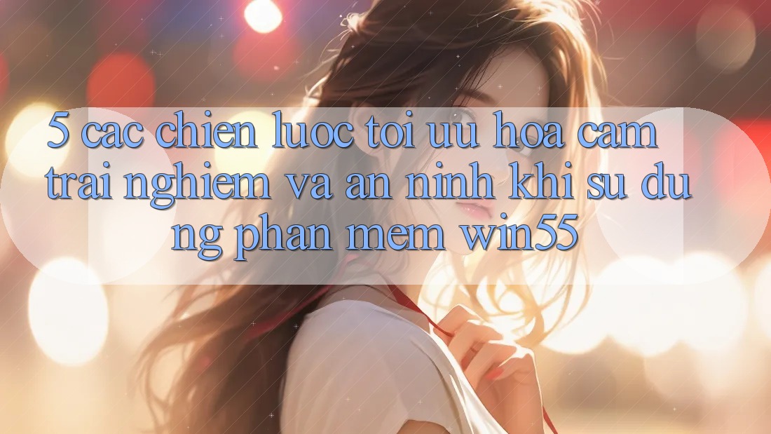 5. Các Chiến Lược Tối Ưu Hóa Cảm trải nghiệm Và An ninh Khi Sử Dụng Phần mềm Win55