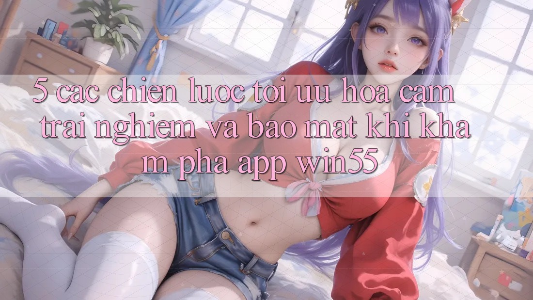 5. Các Chiến Lược Tối Ưu Hóa Cảm trải nghiệm Và Bảo Mật Khi Khám phá App Win55 5. Các Chiến Lược Tối Ưu Hóa Cảm trải nghiệm Và Bảo Mật Khi Khám phá App Win55