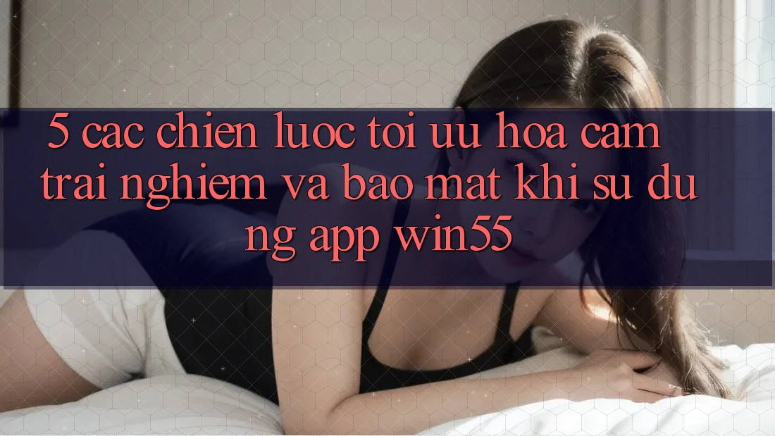 5. Các Chiến Lược Tối Ưu Hóa Cảm trải nghiệm Và Bảo mật Khi Sử dụng App Win55 5. Các Chiến Lược Tối Ưu Hóa Cảm trải nghiệm Và Bảo mật Khi Sử dụng App Win55