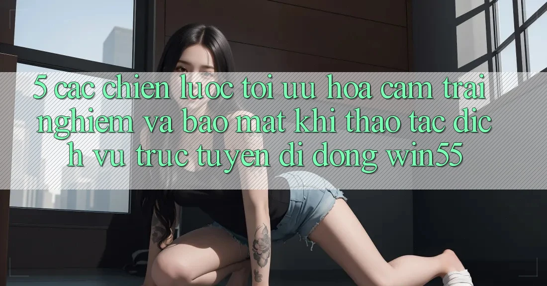5. Các Chiến Lược Tối Ưu Hóa Cảm trải nghiệm Và Bảo Mật Khi Thao tác Dịch vụ trực tuyến di động Win55 5. Các Chiến Lược Tối Ưu Hóa Cảm trải nghiệm Và Bảo Mật Khi Thao tác Dịch vụ trực tuyến di động Win55