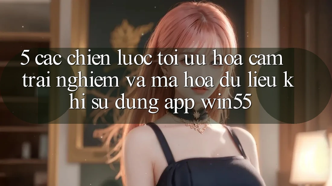5. Các Chiến Lược Tối Ưu Hóa Cảm trải nghiệm Và Mã hóa dữ liệu Khi Sử Dụng App Win55 5. Các Chiến Lược Tối Ưu Hóa Cảm trải nghiệm Và Mã hóa dữ liệu Khi Sử Dụng App Win55