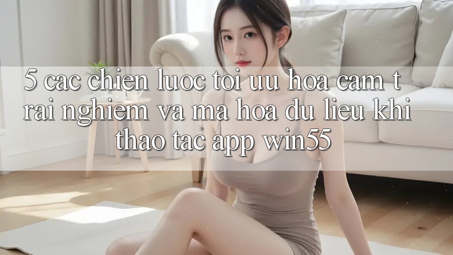 5. Các Chiến Lược Tối Ưu Hóa Cảm trải nghiệm Và Mã hóa dữ liệu Khi Thao tác App Win55