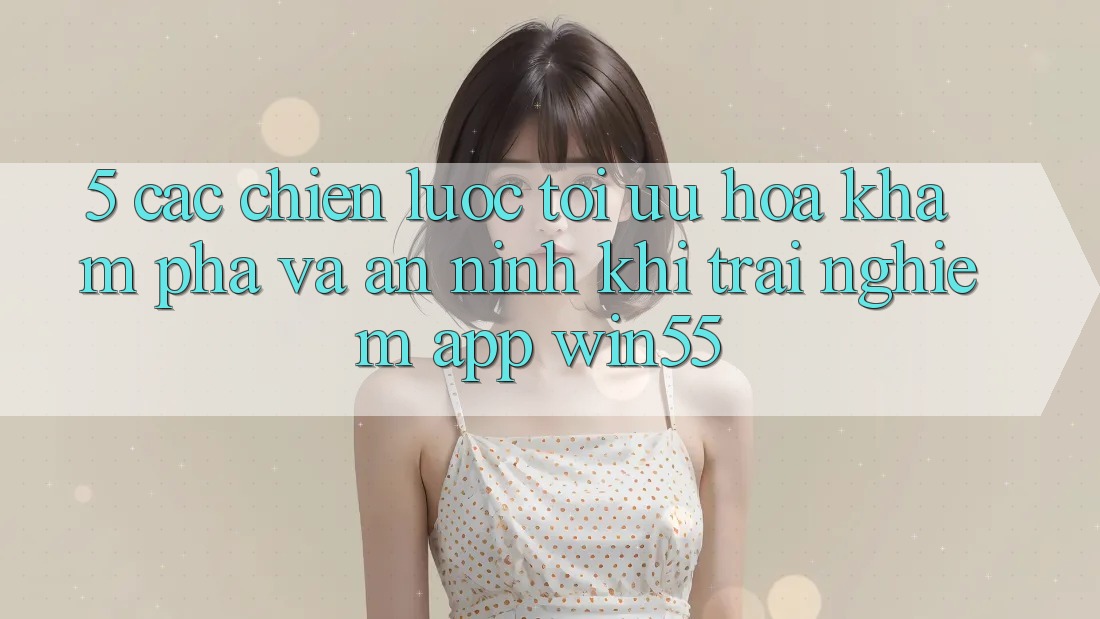 5. Các Chiến Lược Tối Ưu Hóa Khám phá Và An ninh Khi Trải nghiệm App Win55