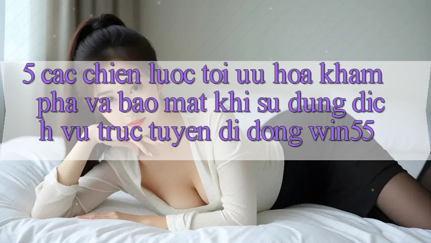 5. Các Chiến Lược Tối Ưu Hóa Khám phá Và Bảo Mật Khi Sử Dụng Dịch vụ trực tuyến di động Win55