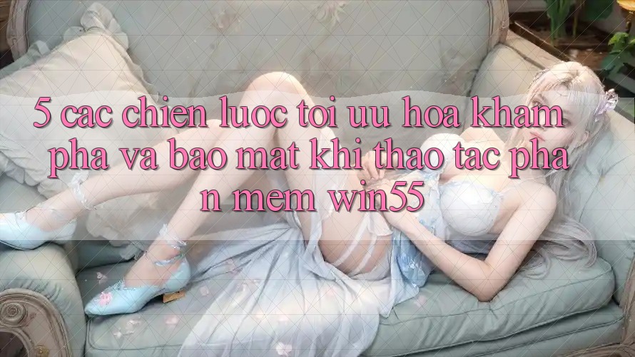 5. Các Chiến Lược Tối Ưu Hóa Khám phá Và Bảo Mật Khi Thao tác Phần mềm Win55 5. Các Chiến Lược Tối Ưu Hóa Khám phá Và Bảo Mật Khi Thao tác Phần mềm Win55