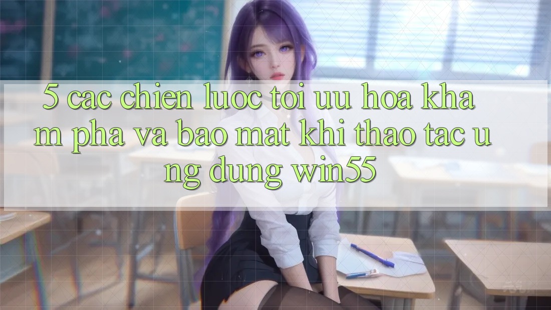 5. Các Chiến Lược Tối Ưu Hóa Khám phá Và Bảo Mật Khi Thao tác Ứng dụng Win55 5. Các Chiến Lược Tối Ưu Hóa Khám phá Và Bảo Mật Khi Thao tác Ứng dụng Win55