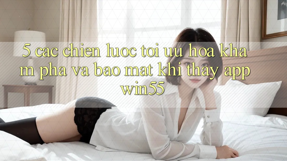 5. Các Chiến Lược Tối Ưu Hóa Khám phá Và Bảo mật Khi Thấy App Win55 5. Các Chiến Lược Tối Ưu Hóa Khám phá Và Bảo mật Khi Thấy App Win55