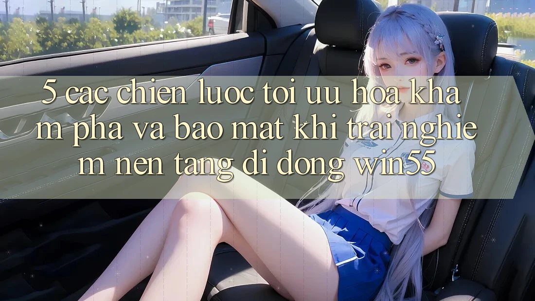 5. Các Chiến Lược Tối Ưu Hóa Khám phá Và Bảo Mật Khi Trải nghiệm Nền tảng di động Win55