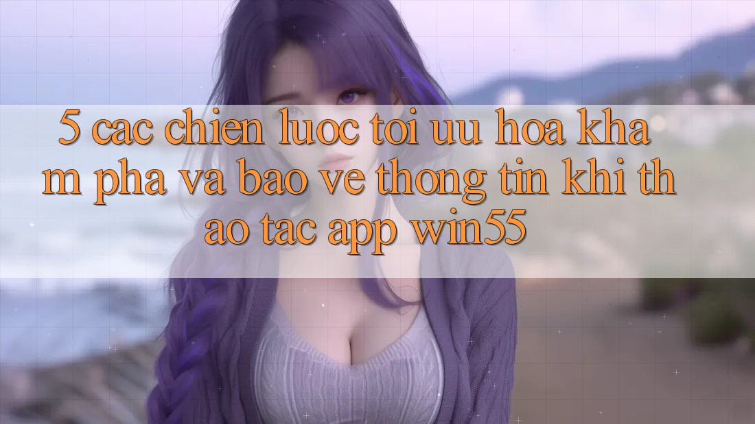5. Các Chiến Lược Tối Ưu Hóa Khám phá Và Bảo vệ thông tin Khi Thao tác App Win55 5. Các Chiến Lược Tối Ưu Hóa Khám phá Và Bảo vệ thông tin Khi Thao tác App Win55