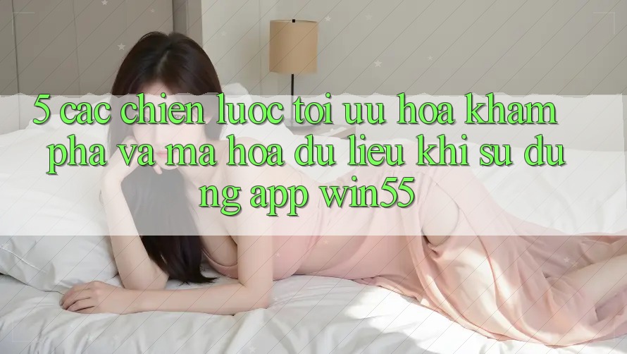5. Các Chiến Lược Tối Ưu Hóa Khám phá Và Mã hóa dữ liệu Khi Sử Dụng App Win55 5. Các Chiến Lược Tối Ưu Hóa Khám phá Và Mã hóa dữ liệu Khi Sử Dụng App Win55