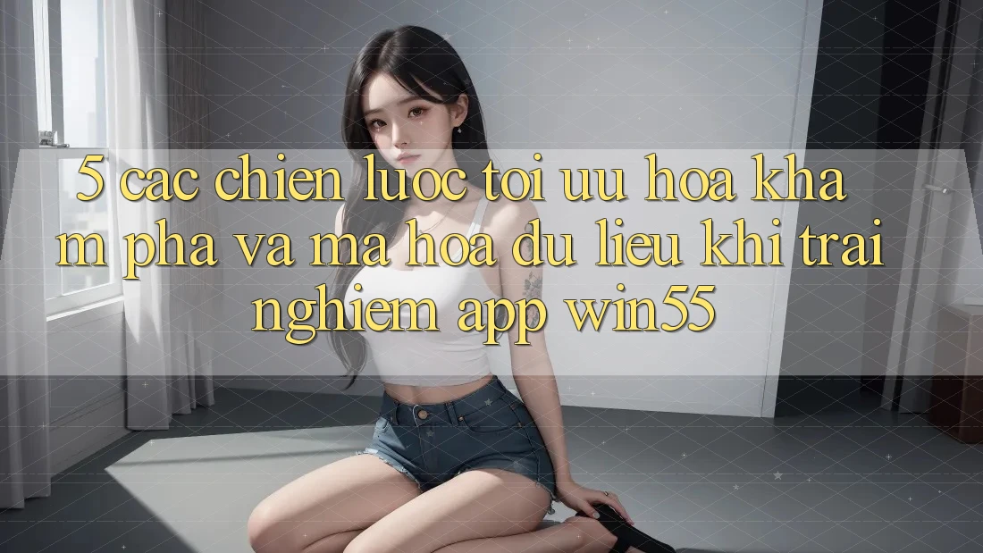 5. Các Chiến Lược Tối Ưu Hóa Khám phá Và Mã hóa dữ liệu Khi Trải nghiệm App Win55 5. Các Chiến Lược Tối Ưu Hóa Khám phá Và Mã hóa dữ liệu Khi Trải nghiệm App Win55
