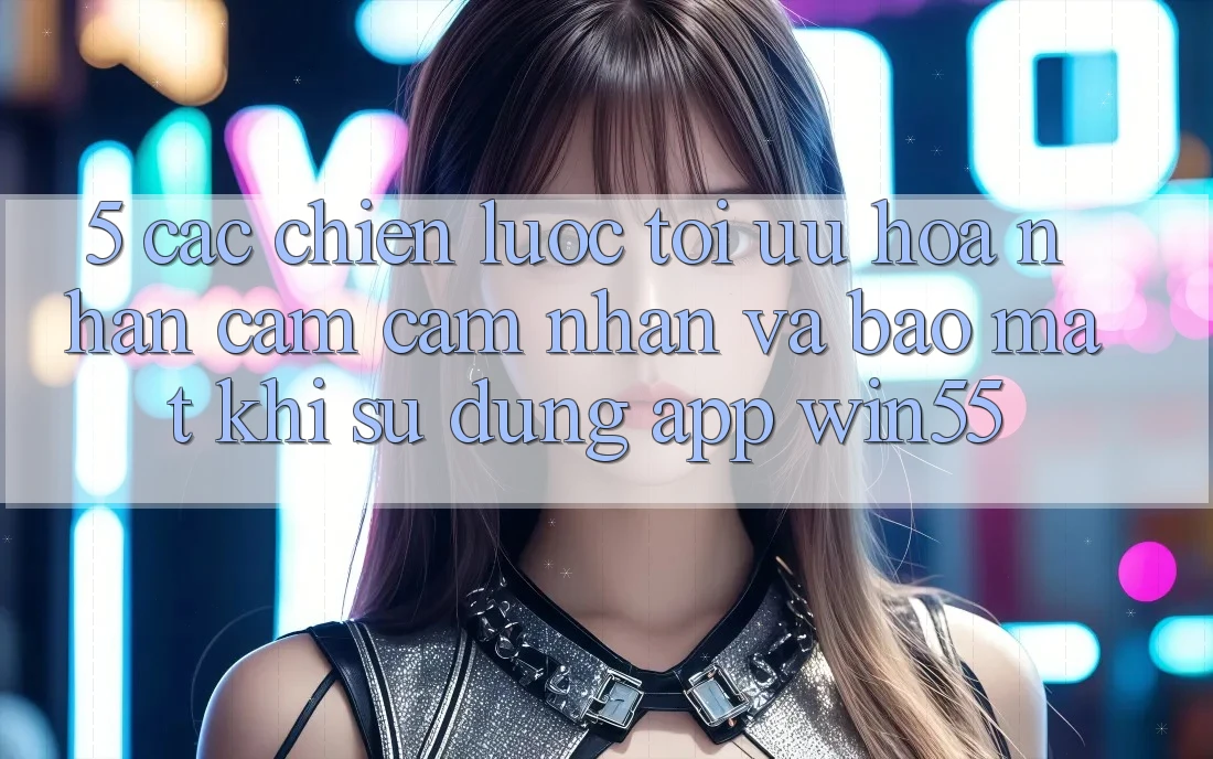 5. Các Chiến Lược Tối Ưu Hóa Nhận cảm cảm nhận Và Bảo Mật Khi Sử Dụng App Win55 5. Các Chiến Lược Tối Ưu Hóa Nhận cảm cảm nhận Và Bảo Mật Khi Sử Dụng App Win55