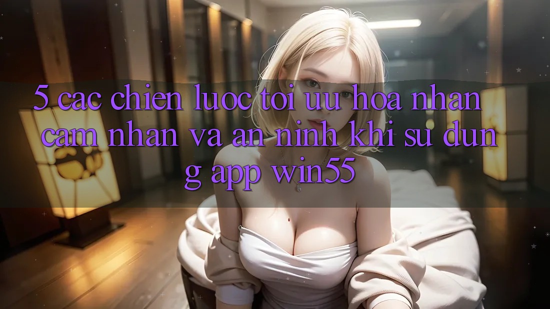 5. Các Chiến Lược Tối Ưu Hóa Nhận cảm nhận Và An ninh Khi Sử Dụng App Win55 5. Các Chiến Lược Tối Ưu Hóa Nhận cảm nhận Và An ninh Khi Sử Dụng App Win55