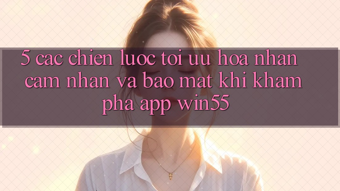 5. Các Chiến Lược Tối Ưu Hóa Nhận cảm nhận Và Bảo Mật Khi Khám phá App Win55 5. Các Chiến Lược Tối Ưu Hóa Nhận cảm nhận Và Bảo Mật Khi Khám phá App Win55