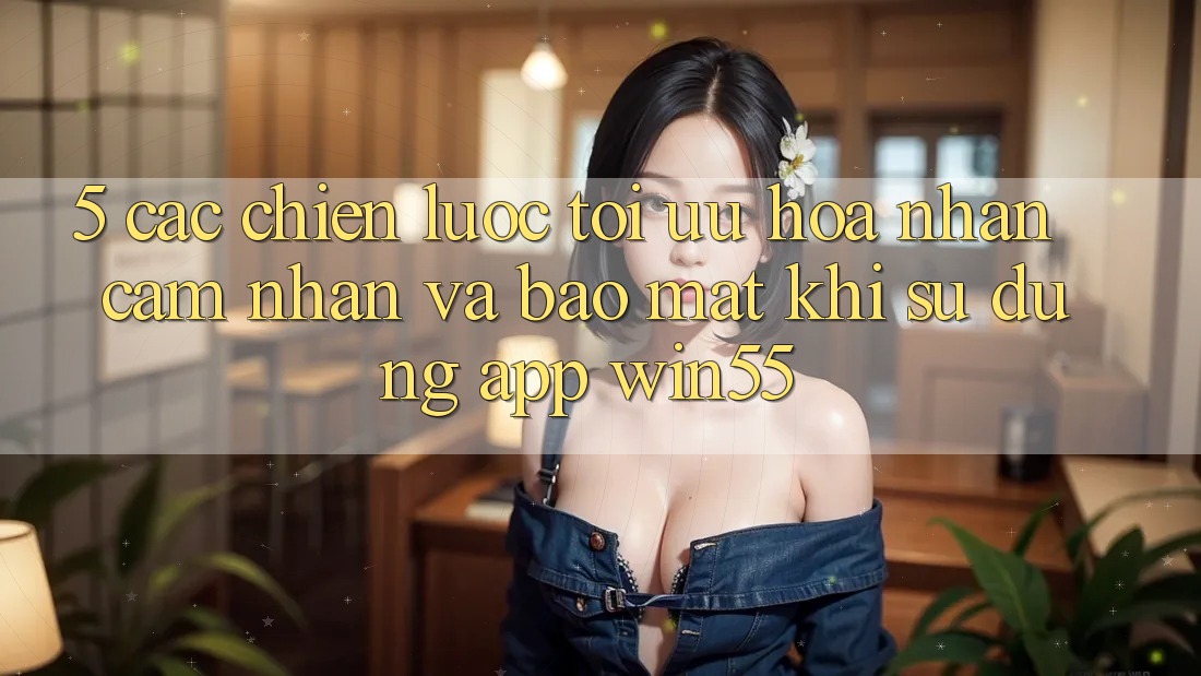 5. Các Chiến Lược Tối Ưu Hóa Nhận cảm nhận Và Bảo Mật Khi Sử Dụng App Win55 5. Các Chiến Lược Tối Ưu Hóa Nhận cảm nhận Và Bảo Mật Khi Sử Dụng App Win55