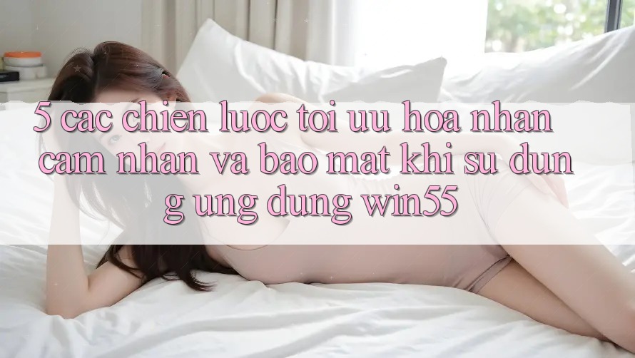 5. Các Chiến Lược Tối Ưu Hóa Nhận cảm nhận Và Bảo Mật Khi Sử Dụng Ứng dụng Win55 5. Các Chiến Lược Tối Ưu Hóa Nhận cảm nhận Và Bảo Mật Khi Sử Dụng Ứng dụng Win55