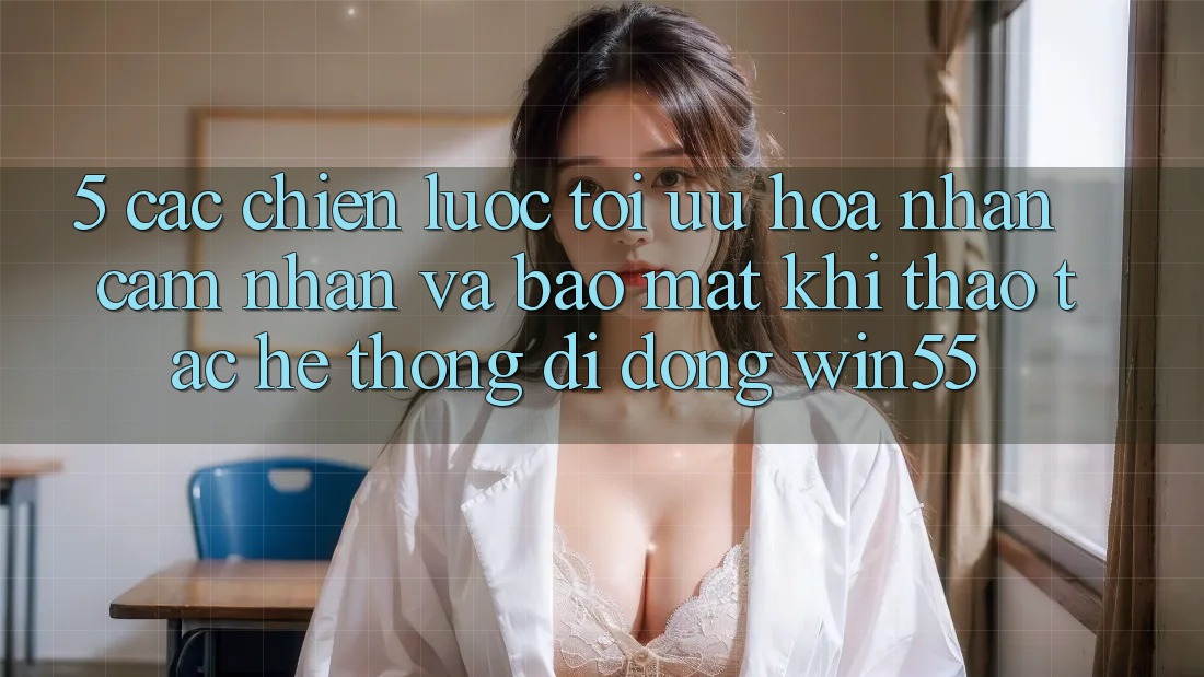 5. Các Chiến Lược Tối Ưu Hóa Nhận cảm nhận Và Bảo Mật Khi Thao tác Hệ thống di động Win55 5. Các Chiến Lược Tối Ưu Hóa Nhận cảm nhận Và Bảo Mật Khi Thao tác Hệ thống di động Win55