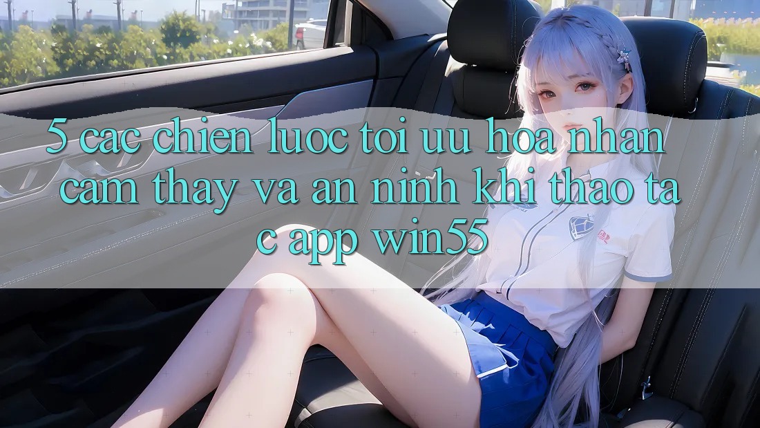 5. Các Chiến Lược Tối Ưu Hóa Nhận cảm thấy Và An ninh Khi Thao tác App Win55 5. Các Chiến Lược Tối Ưu Hóa Nhận cảm thấy Và An ninh Khi Thao tác App Win55