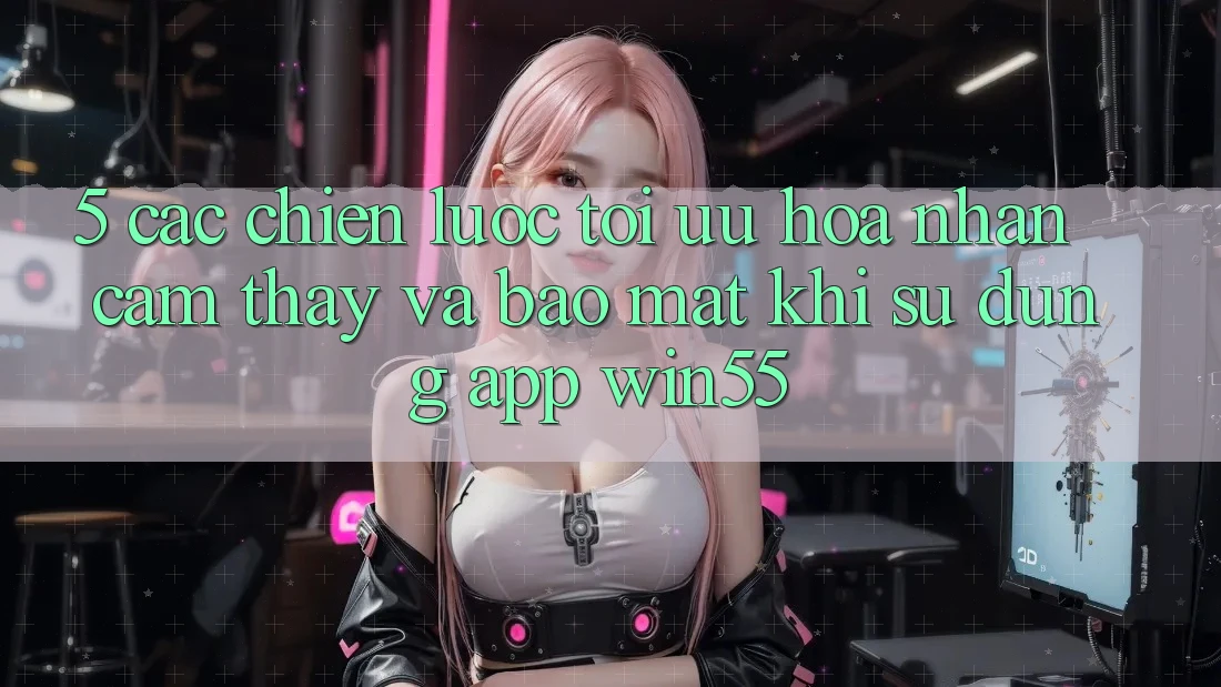 5. Các Chiến Lược Tối Ưu Hóa Nhận cảm thấy Và Bảo Mật Khi Sử Dụng App Win55