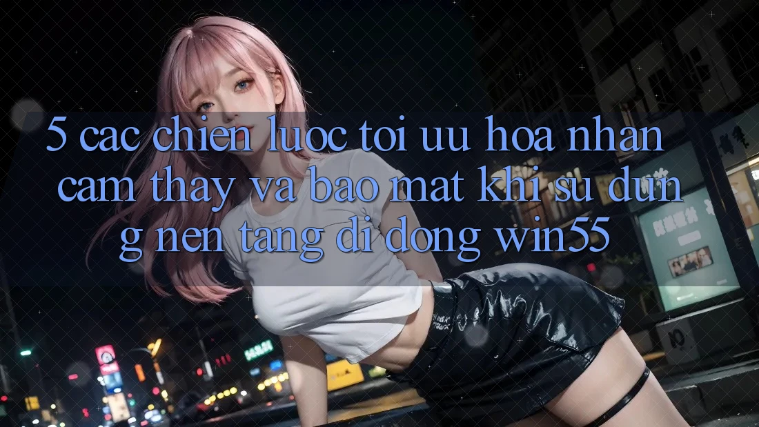 5. Các Chiến Lược Tối Ưu Hóa Nhận cảm thấy Và Bảo Mật Khi Sử Dụng Nền tảng di động Win55 5. Các Chiến Lược Tối Ưu Hóa Nhận cảm thấy Và Bảo Mật Khi Sử Dụng Nền tảng di động Win55