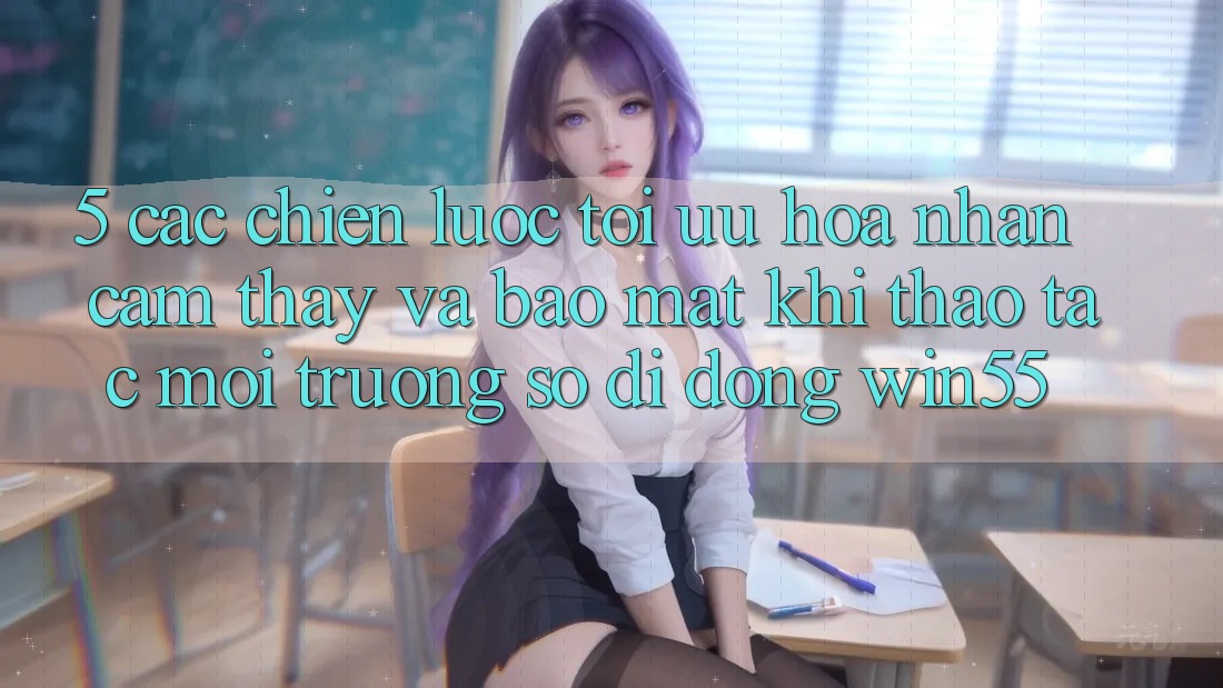 5. Các Chiến Lược Tối Ưu Hóa Nhận cảm thấy Và Bảo Mật Khi Thao tác Môi trường số di động Win55 5. Các Chiến Lược Tối Ưu Hóa Nhận cảm thấy Và Bảo Mật Khi Thao tác Môi trường số di động Win55