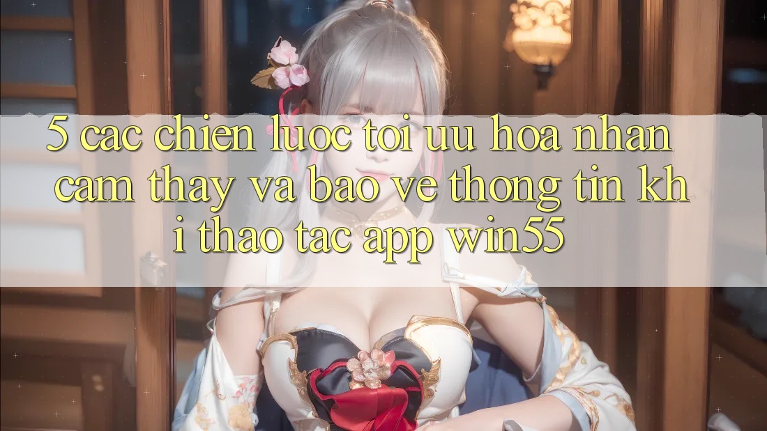 5. Các Chiến Lược Tối Ưu Hóa Nhận cảm thấy Và Bảo vệ thông tin Khi Thao tác App Win55 5. Các Chiến Lược Tối Ưu Hóa Nhận cảm thấy Và Bảo vệ thông tin Khi Thao tác App Win55