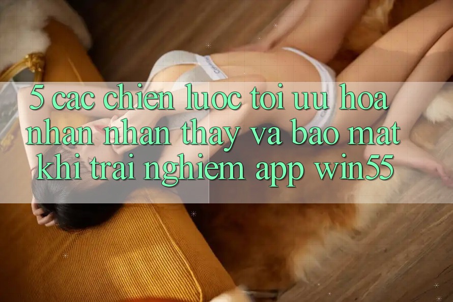 5. Các Chiến Lược Tối Ưu Hóa Nhận nhận thấy Và Bảo Mật Khi Trải nghiệm App Win55 5. Các Chiến Lược Tối Ưu Hóa Nhận nhận thấy Và Bảo Mật Khi Trải nghiệm App Win55