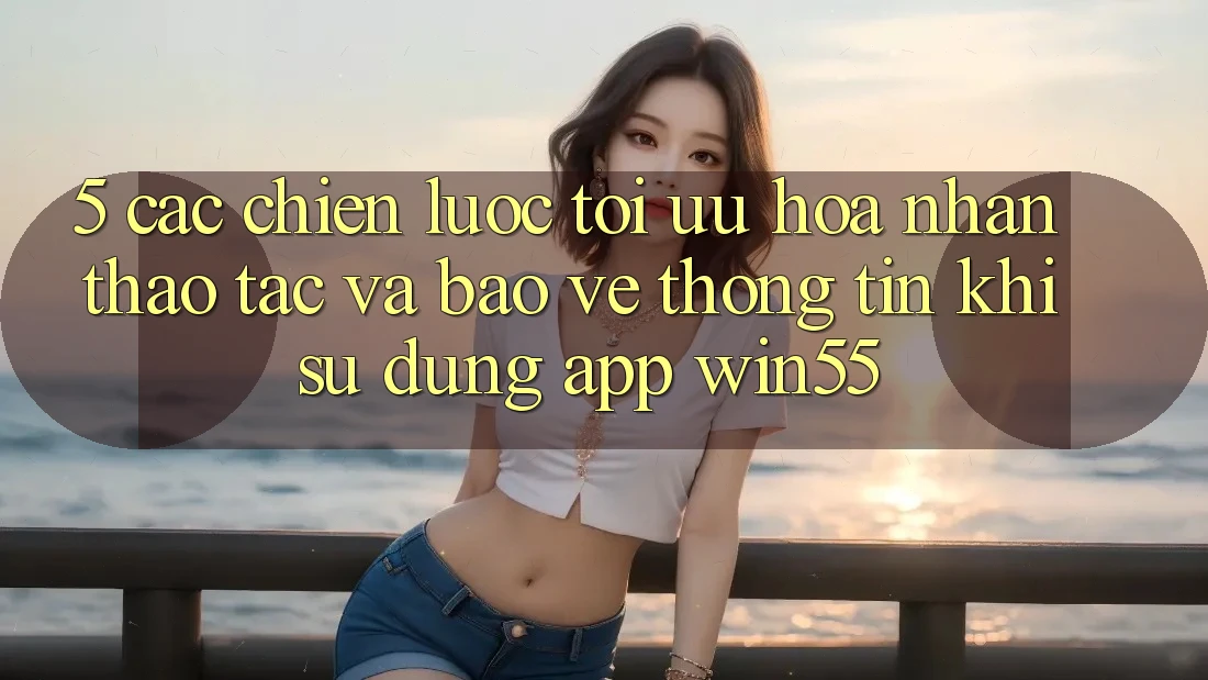 5. Các Chiến Lược Tối Ưu Hóa Nhận thao tác Và Bảo vệ thông tin Khi Sử Dụng App Win55 5. Các Chiến Lược Tối Ưu Hóa Nhận thao tác Và Bảo vệ thông tin Khi Sử Dụng App Win55