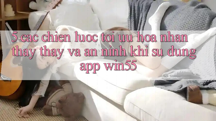 5. Các Chiến Lược Tối Ưu Hóa Nhận thấy thấy Và An ninh Khi Sử Dụng App Win55 5. Các Chiến Lược Tối Ưu Hóa Nhận thấy thấy Và An ninh Khi Sử Dụng App Win55