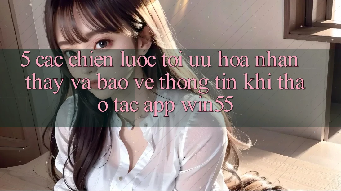5. Các Chiến Lược Tối Ưu Hóa Nhận thấy Và Bảo vệ thông tin Khi Thao tác App Win55 5. Các Chiến Lược Tối Ưu Hóa Nhận thấy Và Bảo vệ thông tin Khi Thao tác App Win55