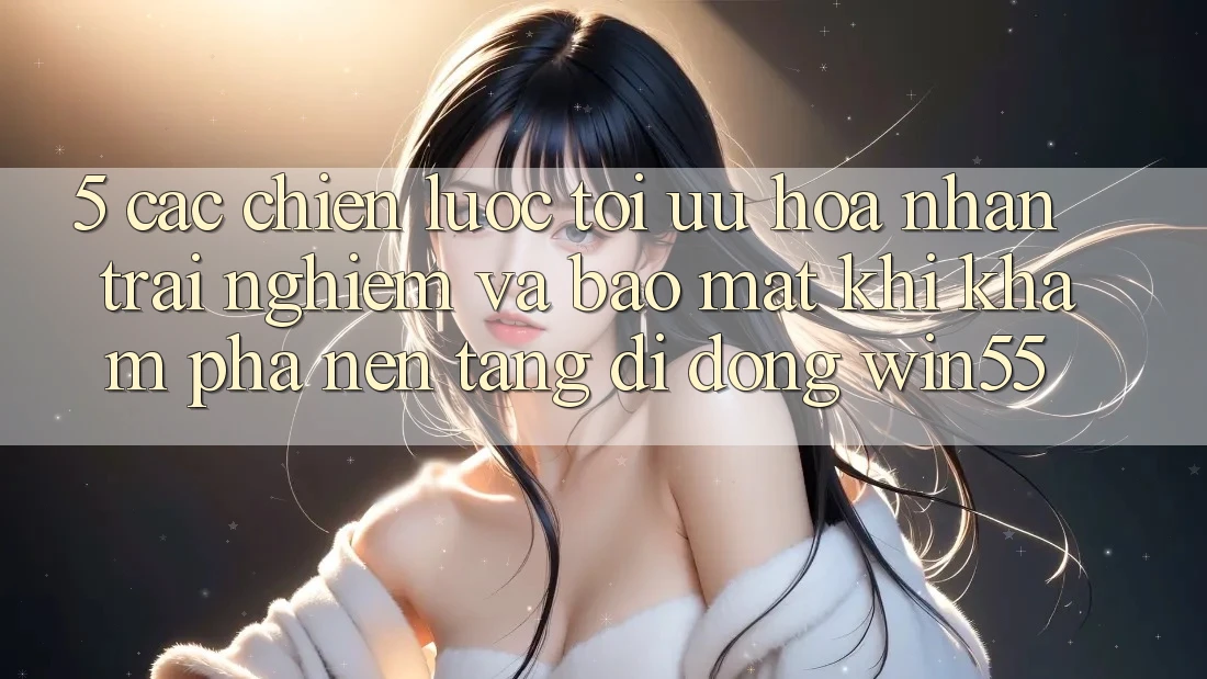 5. Các Chiến Lược Tối Ưu Hóa Nhận trải nghiệm Và Bảo Mật Khi Khám phá Nền tảng di động Win55 5. Các Chiến Lược Tối Ưu Hóa Nhận trải nghiệm Và Bảo Mật Khi Khám phá Nền tảng di động Win55