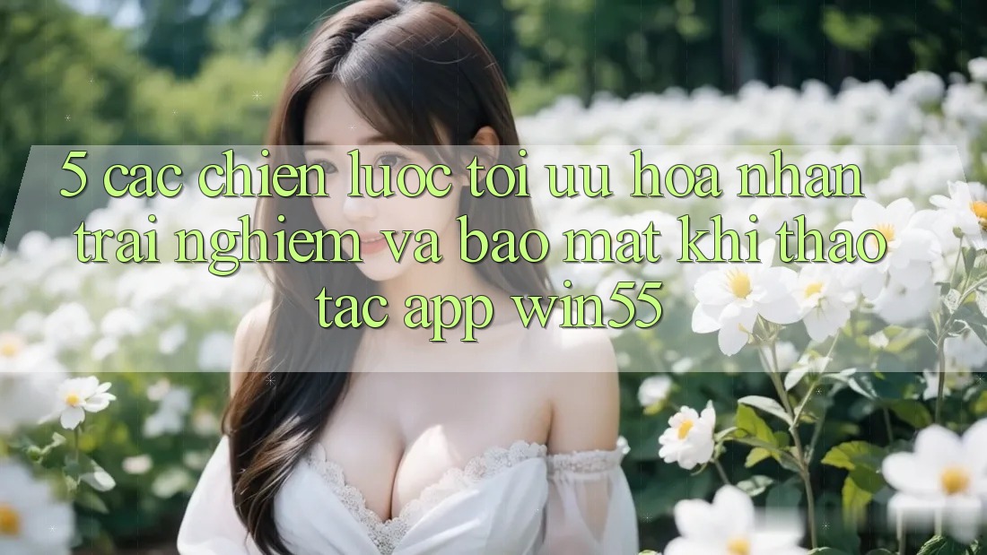 5. Các Chiến Lược Tối Ưu Hóa Nhận trải nghiệm Và Bảo Mật Khi Thao tác App Win55 5. Các Chiến Lược Tối Ưu Hóa Nhận trải nghiệm Và Bảo Mật Khi Thao tác App Win55