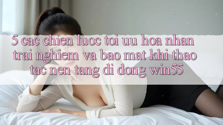 5. Các Chiến lược Tối Ưu Hóa Nhận trải nghiệm Và Bảo Mật Khi Thao tác Nền tảng di động Win55