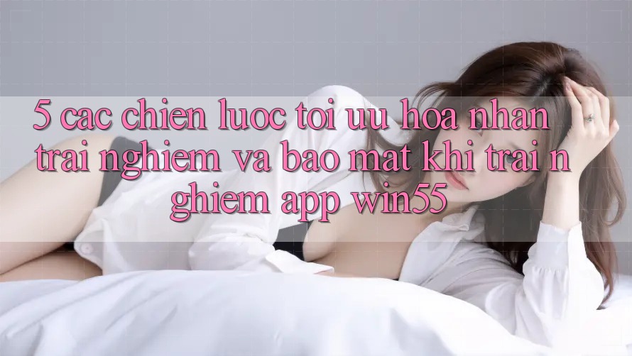 5. Các Chiến Lược Tối Ưu Hóa Nhận trải nghiệm Và Bảo Mật Khi Trải nghiệm App Win55 5. Các Chiến Lược Tối Ưu Hóa Nhận trải nghiệm Và Bảo Mật Khi Trải nghiệm App Win55