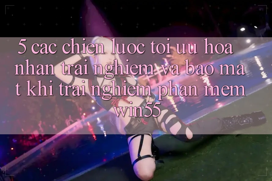 5. Các Chiến Lược Tối Ưu Hóa Nhận trải nghiệm Và Bảo Mật Khi Trải nghiệm Phần mềm Win55