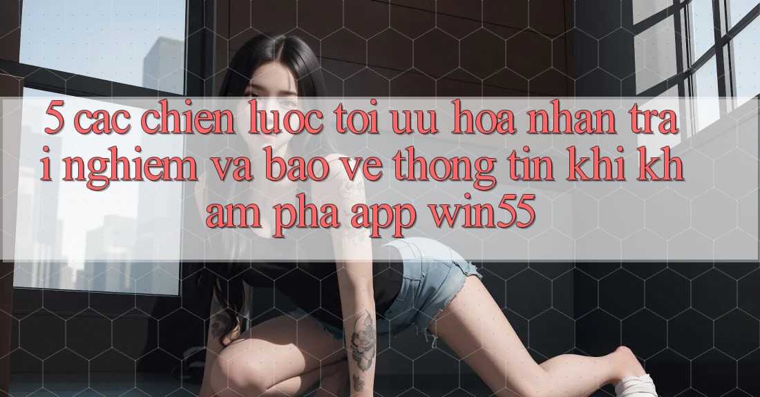 5. Các Chiến Lược Tối Ưu Hóa Nhận trải nghiệm Và Bảo vệ thông tin Khi Khám phá App Win55 5. Các Chiến Lược Tối Ưu Hóa Nhận trải nghiệm Và Bảo vệ thông tin Khi Khám phá App Win55