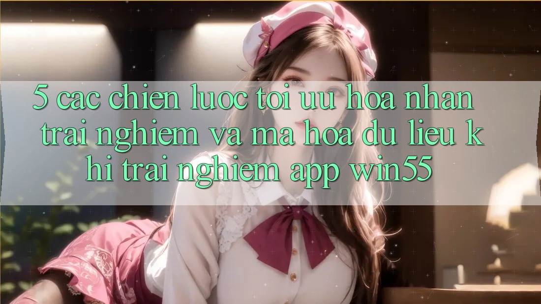 5. Các Chiến Lược Tối Ưu Hóa Nhận trải nghiệm Và Mã hóa dữ liệu Khi Trải nghiệm App Win55 5. Các Chiến Lược Tối Ưu Hóa Nhận trải nghiệm Và Mã hóa dữ liệu Khi Trải nghiệm App Win55