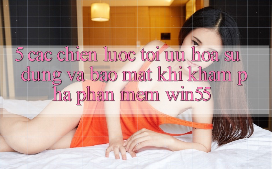 5. Các Chiến Lược Tối Ưu Hóa Sử dụng Và Bảo Mật Khi Khám phá Phần mềm Win55