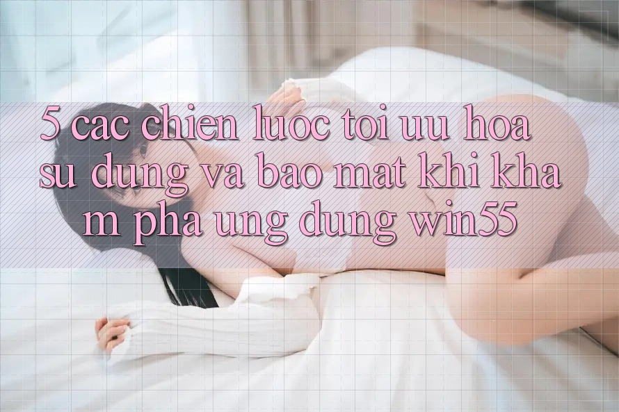 5. Các Chiến Lược Tối Ưu Hóa Sử dụng Và Bảo Mật Khi Khám phá Ứng dụng Win55 5. Các Chiến Lược Tối Ưu Hóa Sử dụng Và Bảo Mật Khi Khám phá Ứng dụng Win55