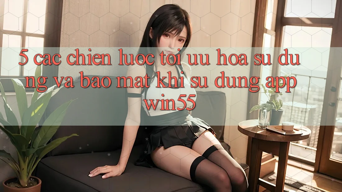5. Các Chiến Lược Tối Ưu Hóa Sử dụng Và Bảo Mật Khi Sử Dụng App Win55