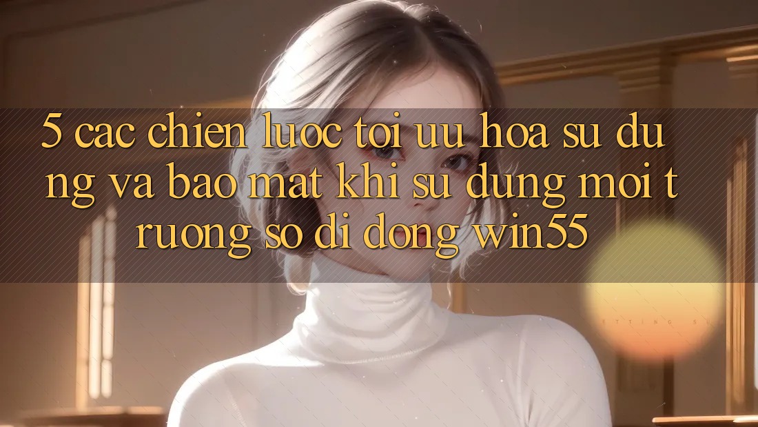 5. Các Chiến Lược Tối Ưu Hóa Sử dụng Và Bảo Mật Khi Sử Dụng Môi trường số di động Win55