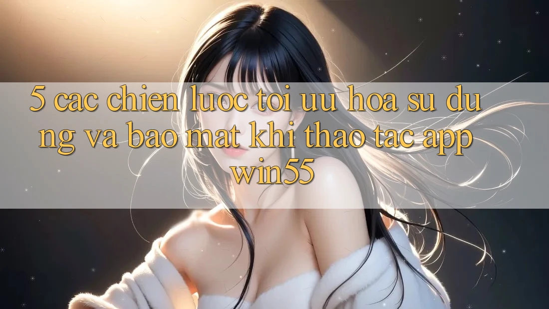 5. Các Chiến Lược Tối Ưu Hóa Sử dụng Và Bảo Mật Khi Thao tác App Win55 5. Các Chiến Lược Tối Ưu Hóa Sử dụng Và Bảo Mật Khi Thao tác App Win55