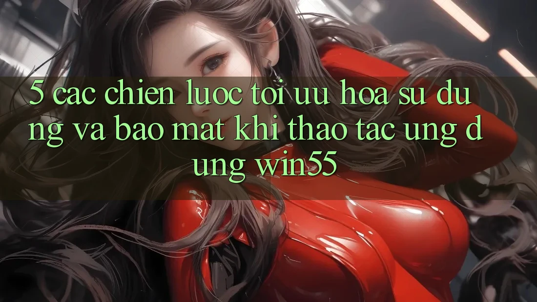 5. Các Chiến Lược Tối Ưu Hóa Sử dụng Và Bảo Mật Khi Thao tác Ứng dụng Win55 5. Các Chiến Lược Tối Ưu Hóa Sử dụng Và Bảo Mật Khi Thao tác Ứng dụng Win55