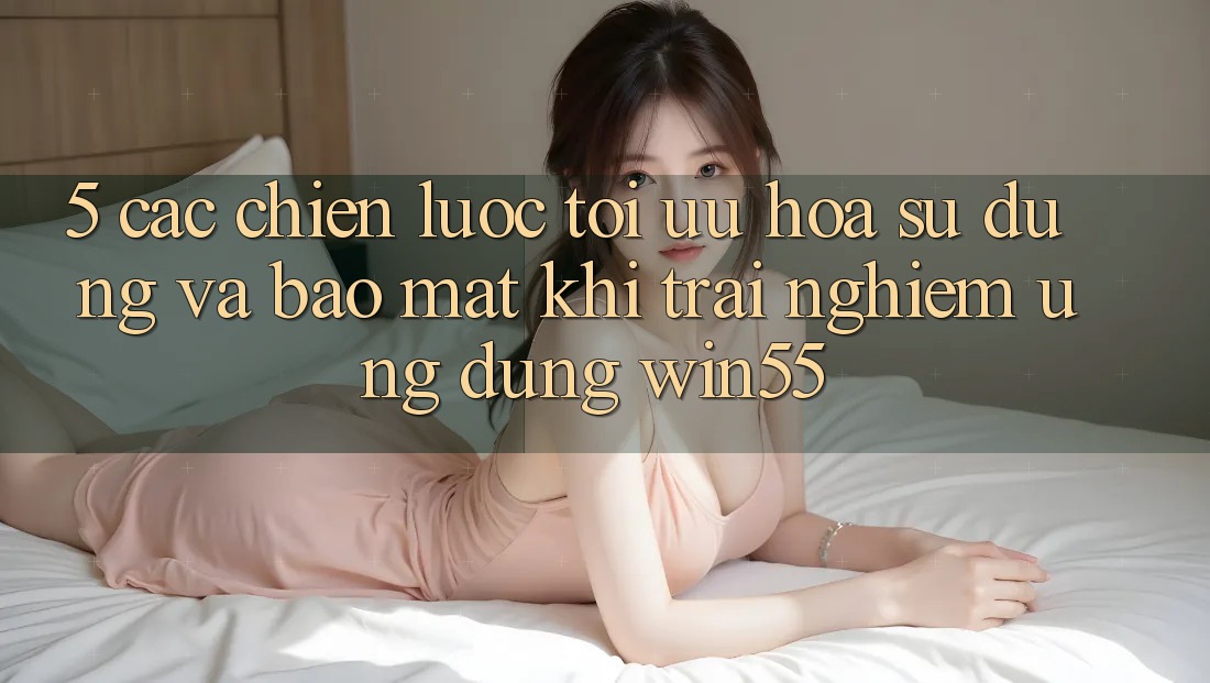 5. Các Chiến Lược Tối Ưu Hóa Sử dụng Và Bảo Mật Khi Trải nghiệm Ứng dụng Win55