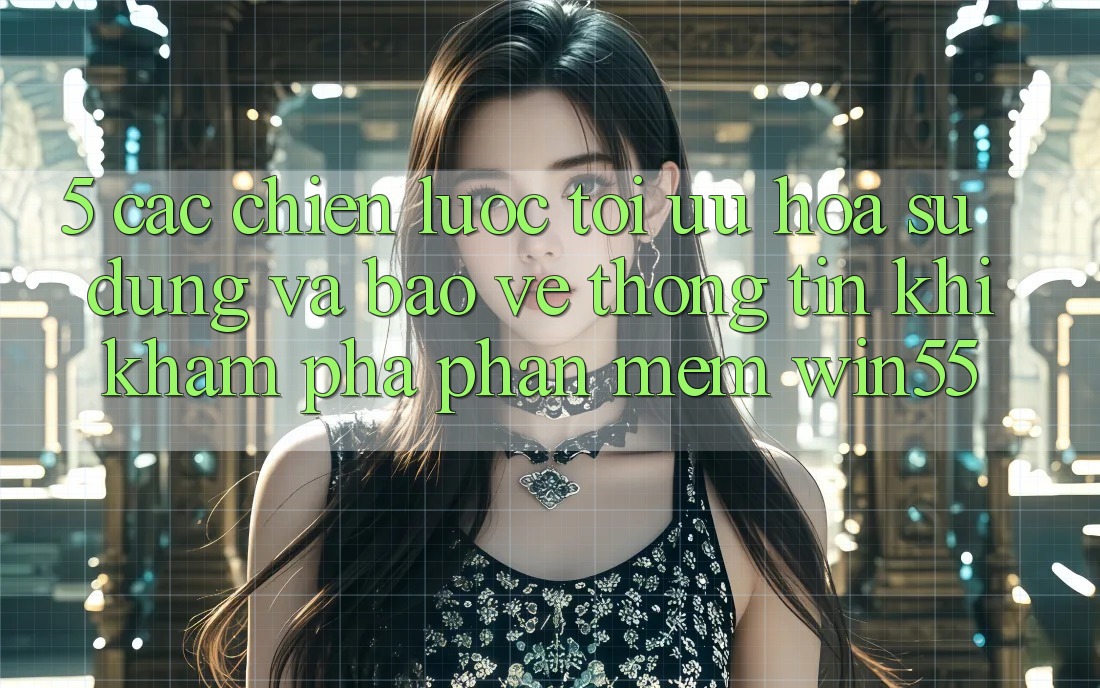 5. Các Chiến lược Tối Ưu Hóa Sử dụng Và Bảo vệ thông tin Khi Khám phá Phần mềm Win55