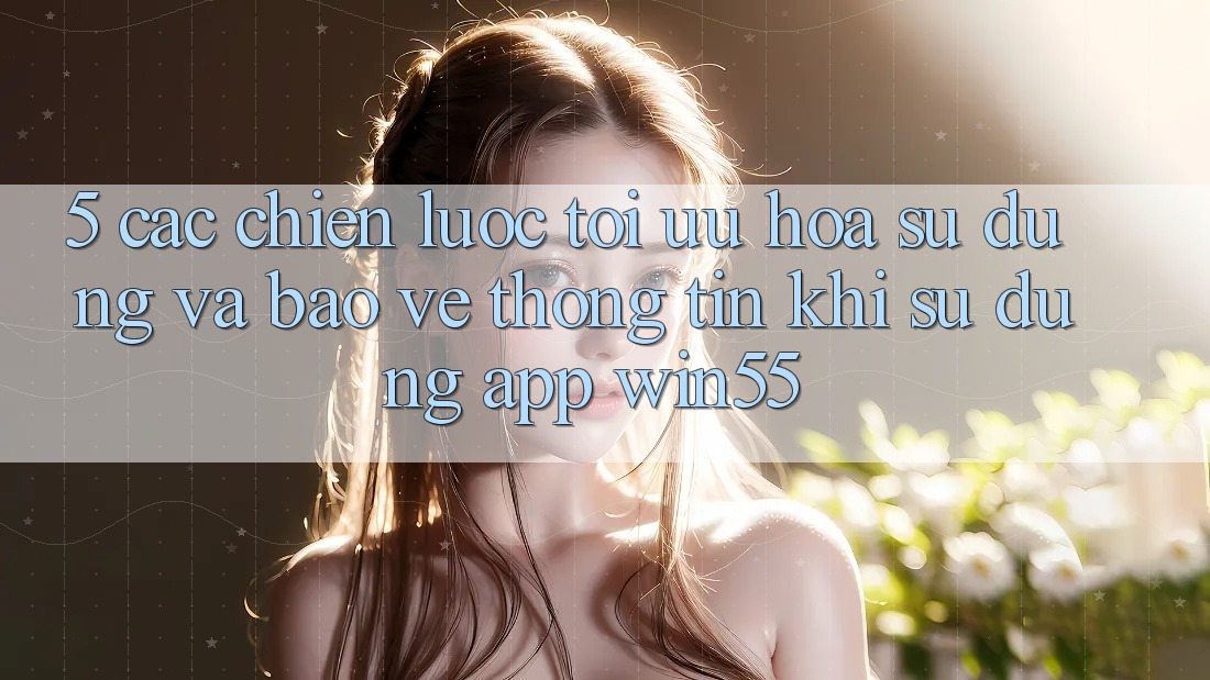 5. Các Chiến Lược Tối Ưu Hóa Sử dụng Và Bảo vệ thông tin Khi Sử Dụng App Win55 5. Các Chiến Lược Tối Ưu Hóa Sử dụng Và Bảo vệ thông tin Khi Sử Dụng App Win55