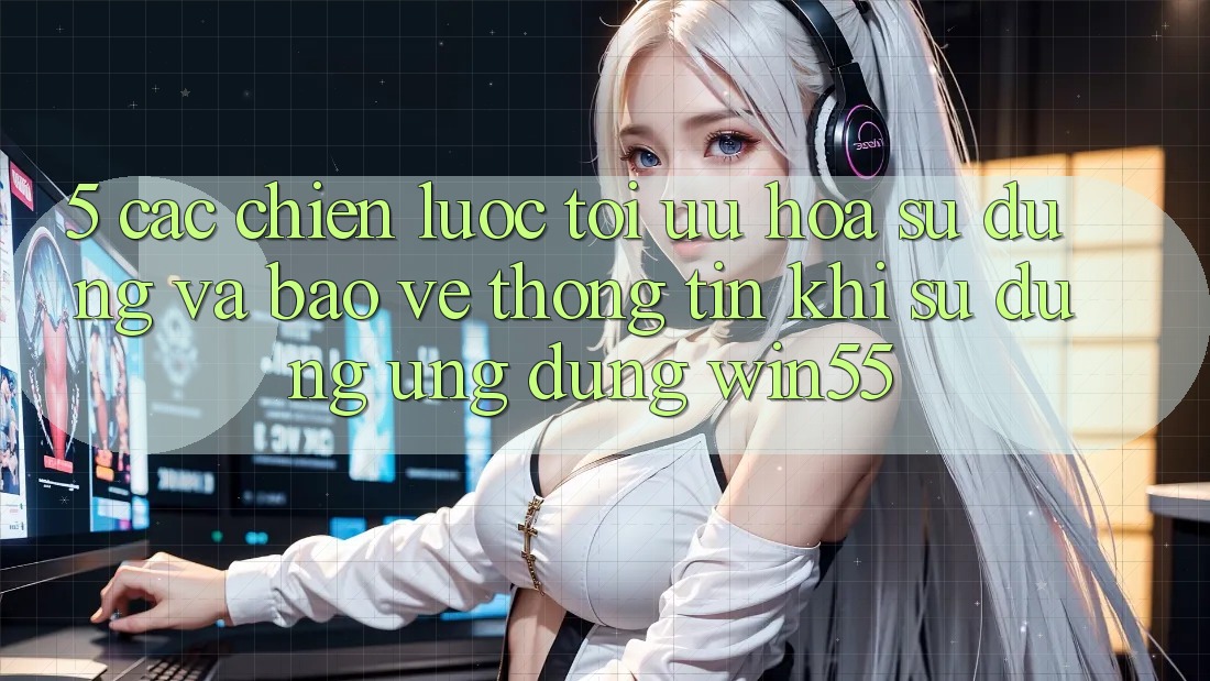5. Các Chiến lược Tối Ưu Hóa Sử dụng Và Bảo vệ thông tin Khi Sử Dụng Ứng dụng Win55